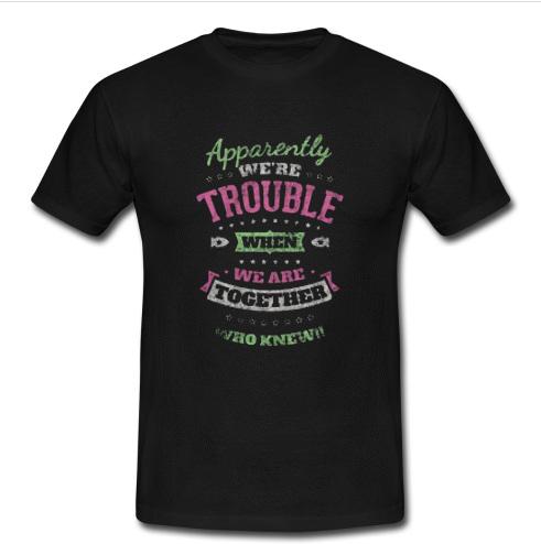 Apparently We’re Trouble When We Are Together Who Knew T Shirt   SU