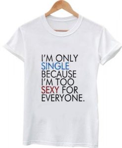 I'm only single because I'm too sexy for everyone t shirt
